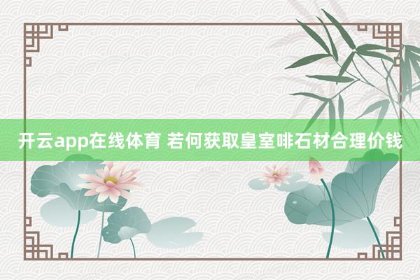 开云app在线体育 若何获取皇室啡石材合理价钱