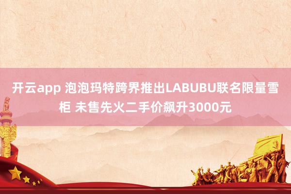 开云app 泡泡玛特跨界推出LABUBU联名限量雪柜 未售先火二手价飙升3000元