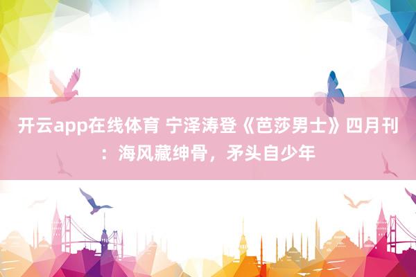 开云app在线体育 宁泽涛登《芭莎男士》四月刊：海风藏绅骨，矛头自少年