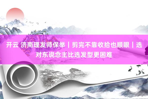 开云 济南理发师保举｜剪完不靠收拾也顺眼｜选对东说念主比选发型更困难