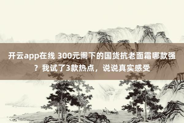 开云app在线 300元阁下的国货抗老面霜哪款强？我试了3款热点，说说真实感受