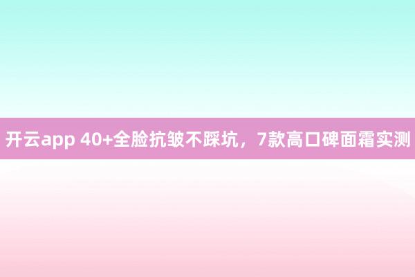 开云app 40+全脸抗皱不踩坑，7款高口碑面霜实测