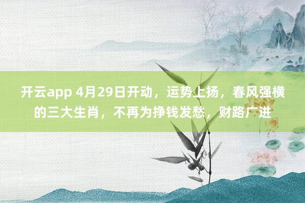 开云app 4月29日开动，运势上扬，春风强横的三大生肖，不再为挣钱发愁，财路广进