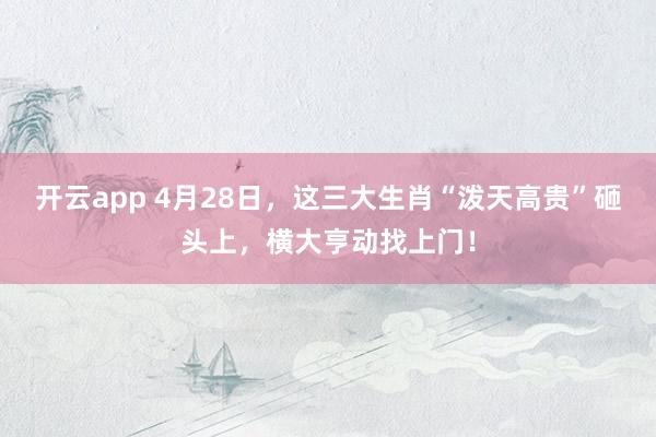 开云app 4月28日，这三大生肖“泼天高贵”砸头上，横大亨动找上门！