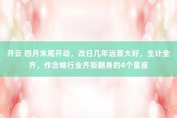开云 四月末尾开动，改日几年远景大好，生计全齐，作念啥行业齐能翻身的4个星座
