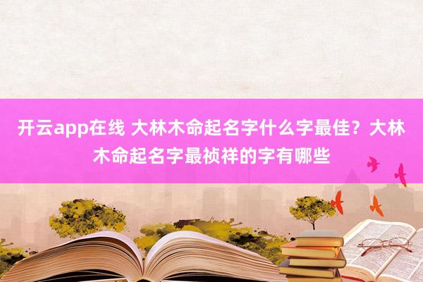 开云app在线 大林木命起名字什么字最佳？大林木命起名字最祯祥的字有哪些