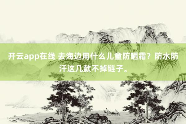 开云app在线 去海边用什么儿童防晒霜？防水防汗这几款不掉链子。
