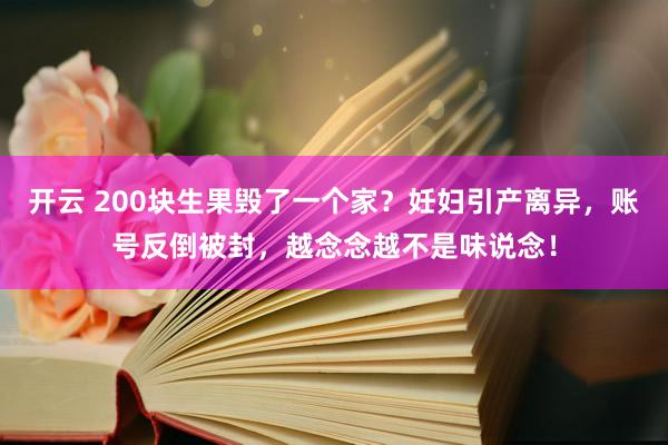 开云 200块生果毁了一个家？妊妇引产离异，账号反倒被封，越念念越不是味说念！
