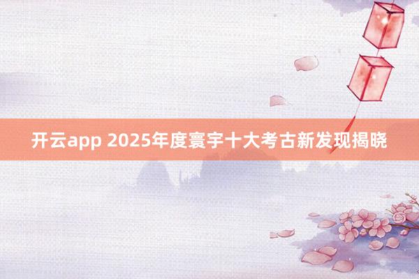 开云app 2025年度寰宇十大考古新发现揭晓