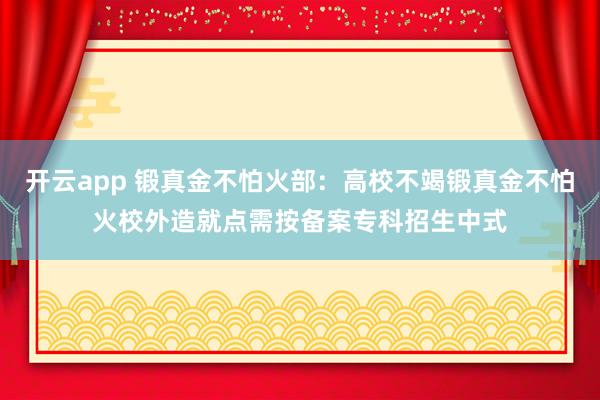 开云app 锻真金不怕火部：高校不竭锻真金不怕火校外造就点需按备案专科招生中式