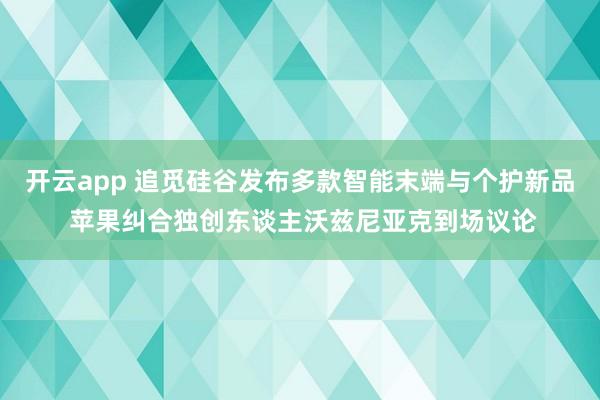 开云app 追觅硅谷发布多款智能末端与个护新品 苹果纠合独创东谈主沃兹尼亚克到场议论