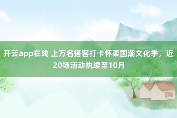 开云app在线 上万名搭客打卡怀柔国潮文化季，近20场活动执续至10月