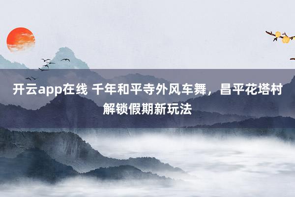 开云app在线 千年和平寺外风车舞，昌平花塔村解锁假期新玩法