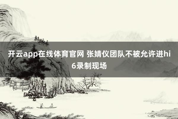 开云app在线体育官网 张婧仪团队不被允许进hi6录制现场