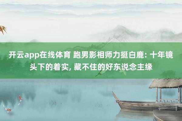 开云app在线体育 跑男影相师力挺白鹿: 十年镜头下的着实, 藏不住的好东说念主缘