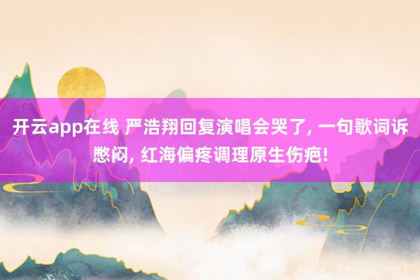开云app在线 严浩翔回复演唱会哭了, 一句歌词诉憋闷, 红海偏疼调理原生伤疤!