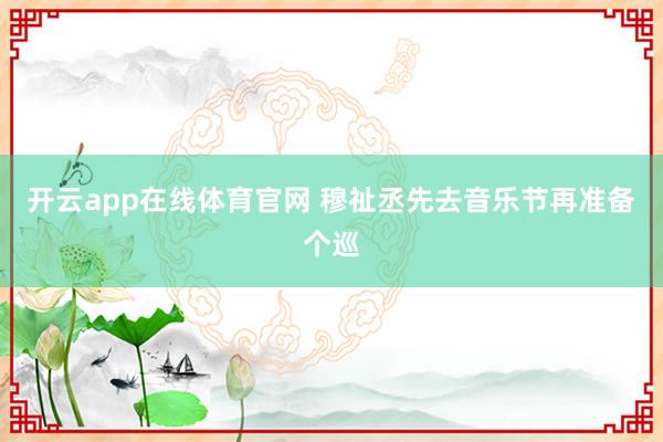 开云app在线体育官网 穆祉丞先去音乐节再准备个巡