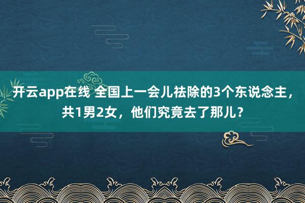 开云app在线 全国上一会儿祛除的3个东说念主，共1男2女，他们究竟去了那儿？