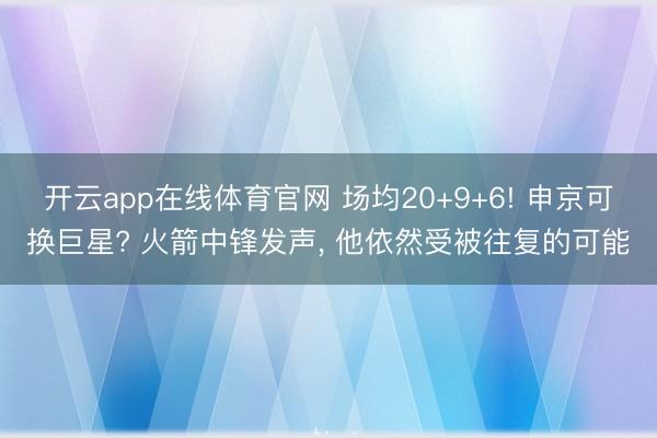 开云app在线体育官网 场均20+9+6! 申京可换巨星? 火箭中锋发声, 他依然受被往复的可能